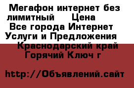 Мегафон интернет без лимитный   › Цена ­ 800 - Все города Интернет » Услуги и Предложения   . Краснодарский край,Горячий Ключ г.